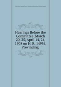 Hearings Before the Committee .March 20, 25, April 14, 24, 1908 on H. R. 14934, Provinding .