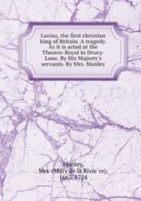 Lucius, the first christian king of Britain. A tragedy. As it is acted at the Theatre-Royal in Drury-Lane. By His Majesty