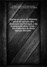 Cartas ao autor da Historia geral da invazao dos francezes em Portugal, e da restauracao deste reino. /Por Francisco de Borja Garcao Stockler