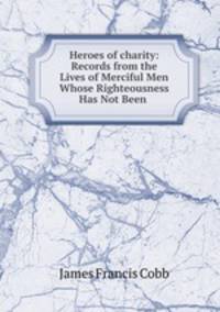 Heroes of charity: Records from the Lives of Merciful Men Whose Righteousness Has Not Been .