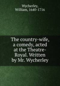 The country-wife, a comedy, acted at the Theatre-Royal. Written by Mr. Wycherley