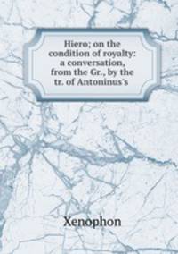 Hiero; on the condition of royalty: a conversation, from the Gr., by the tr. of Antoninus