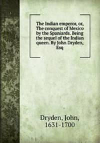 The Indian emperor, or, The conquest of Mexico by the Spaniards. Being the sequel of the Indian queen. By John Dryden, Esq
