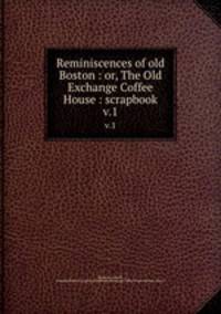 Reminiscences of old Boston : or, The Old Exchange Coffee House : scrapbook. v.1