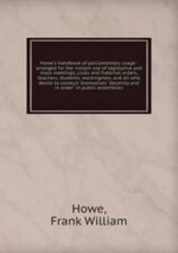 Howe`s handbook of parliamentary usage : arranged for the instant use of legislative and mass meetings, clubs and fraternal orders, teachers, students, workingmen, and all who desire to conduct themselves "decently and in order" in public assemblies