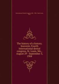 The history of a history. Souvenir, Fourth International dental congress, St. Louis, Mo., August 29 - September 3, 1904