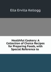 Healthful Cookery: A Collection of Choice Recipes for Preparing Foods, with Special Reference to .