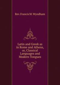 Latin and Greek as in Rome and Athens, or, Classical Languages and Modern Tongues
