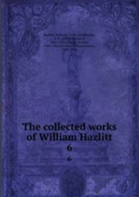 The collected works of William Hazlitt. 6