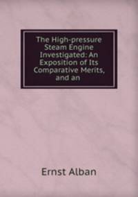The High-pressure Steam Engine Investigated: An Exposition of Its Comparative Merits, and an .
