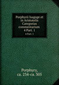 Porphyrii Isagoge et in Aristotelis Categorias commentarium .. 4 Part. 1
