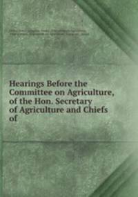 Hearings Before the Committee on Agriculture, of the Hon. Secretary of Agriculture and Chiefs of .