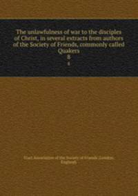 The unlawfulness of war to the disciples of Christ, in several extracts from authors of the Society of Friends, commonly called Quakers. 8
