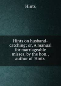 Hints on husband-catching; or, A manual for marriageable misses, by the hon. , author of 