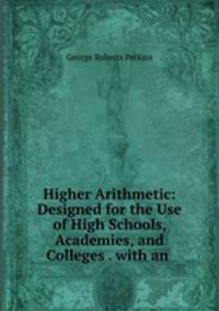 Higher Arithmetic: Designed for the Use of High Schools, Academies, and Colleges . with an .