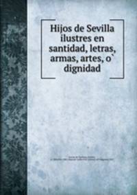 Hijos de Sevilla ilustres en santidad, letras, armas, artes, o? dignidad