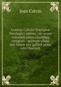 Ioannis Calvini Tractatus theologici omnes : in unum volumen certis classibus congesti : quorum aliqui nec latine nec gallice prius editi fuerunt