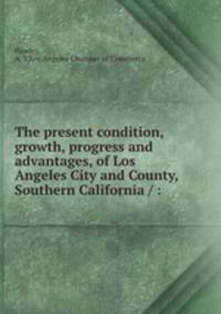 The present condition, growth, progress and advantages, of Los Angeles City and County, Southern California / :