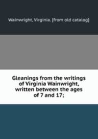 Gleanings from the writings of Virginia Wainwright, written between the ages of 7 and 17;