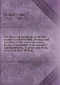 The Battle of the quills; or, Wilkes attacked and defended. An impartial selection of the most interesting pieces, argumentative, declamatory, and humourous, in prose and verse, relative to John Wilkes;