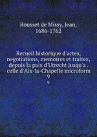 Recueil historique d`actes, negotiations, memoires et traitez, depuis la paix d`Utrecht jusqu`a . celle d`Aix-la-Chapelle microform. 9