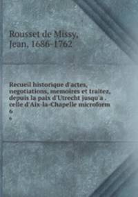 Recueil historique d`actes, negotiations, memoires et traitez, depuis la paix d`Utrecht jusqu`a . celle d`Aix-la-Chapelle microform. 6