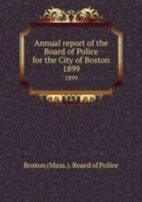 Annual report of the Board of Police for the City of Boston. 1899