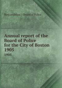 Annual report of the Board of Police for the City of Boston. 1905
