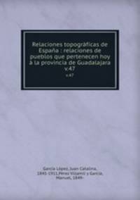 Relaciones topogrficas de Espaa : relaciones de pueblos que pertenecen hoy la provincia de Guadalajara. v.47