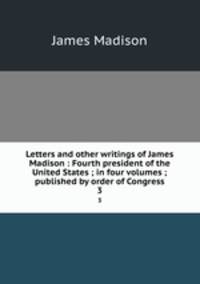 Letters and other writings of James Madison : Fourth president of the United States ; in four volumes ; published by order of Congress. 3