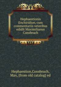 Hephaestionis Enchiridion, cum commentariis veteribus edidit Maximilianus Consbruch