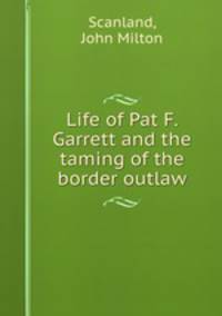 Life of Pat F. Garrett and the taming of the border outlaw
