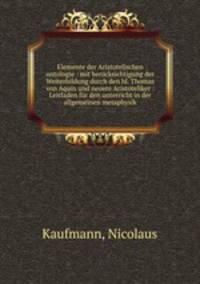 Elemente der Aristotelischen ontologie : mit berucksichtigung der Weiterbildung durch den hl. Thomas von Aquin und neuere Aristoteliker : Leitfaden fur den unterricht in der allgemeinen metaphysik
