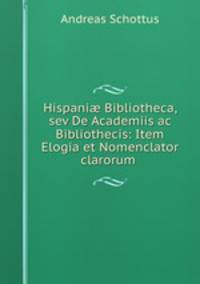 Hispani? Bibliotheca, sev De Academiis ac Bibliothecis: Item Elogia et Nomenclator clarorum .