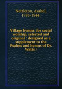Village hymns, for social worship, selected and original : designed as a supplement to the Psalms and hymns of Dr. Watts /