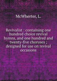 Revivalist : containing one hundred choice revival hymns, and one hundred and twenty-five choruses ; designed for use on revival occasions.