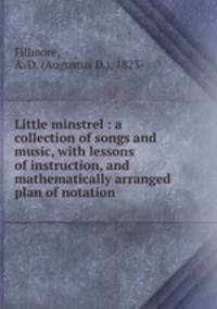 Little minstrel : a collection of songs and music, with lessons of instruction, and mathematically arranged plan of notation.