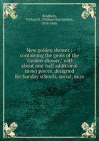 New golden shower : containing the gems of the "Golden shower," with about one-half additional (new) pieces, designed for Sunday schools, social, miss