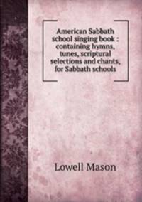 American Sabbath school singing book : containing hymns, tunes, scriptural selections and chants, for Sabbath schools.