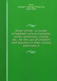 Silver chime : a cluster of Sabbath school melodies, tunes, sentences, chants, etc., for the use of children and teachers in their school exercises, d