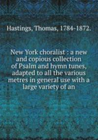 New York choralist : a new and copious collection of Psalm and hymn tunes, adapted to all the various metres in general use with a large variety of an