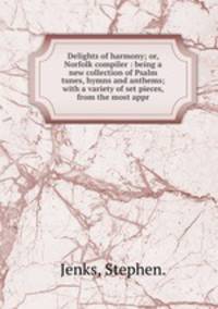 Delights of harmony; or, Norfolk compiler : being a new collection of Psalm tunes, hymns and anthems; with a variety of set pieces, from the most appr