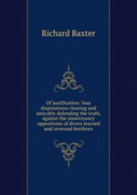Of justification: four disputations clearing and amicably defending the truth, against the unnecessary oppositions of divers learned and reverend brethren