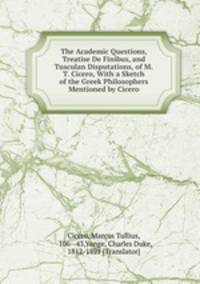 The Academic Questions, Treatise De Finibus, and Tusculan Disputations, of M.T. Cicero, With a Sketch of the Greek Philosophers Mentioned by Cicero