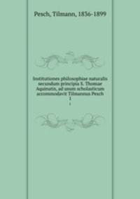 Institutiones philosophiae naturalis secundum principia S. Thomae Aquinatis, ad usum scholasticum accommodavit Tilmannus Pesch. 1