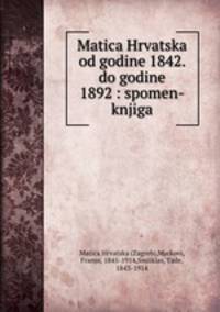 Matica Hrvatska od godine 1842. do godine 1892 : spomen-knjiga