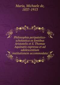 Philosophia peripatetico-scholastica ex fontibus Aristotelis et S. Thomae Aquinatis expressa et ad adolescentium institutionem accommodata