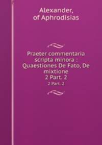 Praeter commentaria scripta minora : Quaestiones De Fato, De mixtione. 2 Part. 2