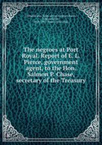 The negroes at Port Royal. Report of E. L. Pierce, government agent, to the Hon. Salmon P. Chase, secretary of the Treasury