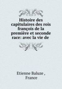 Histoire des capitulaires des rois francois de la premiere et seconde race: avec la vie de .